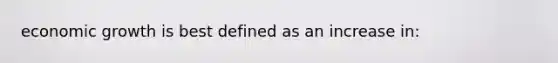 economic growth is best defined as an increase in:
