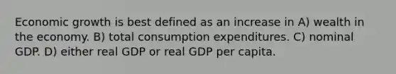 Economic growth is best defined as an increase in A) wealth in the economy. B) total consumption expenditures. C) nominal GDP. D) either real GDP or real GDP per capita.