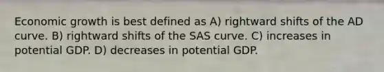 Economic growth is best defined as A) rightward shifts of the AD curve. B) rightward shifts of the SAS curve. C) increases in potential GDP. D) decreases in potential GDP.