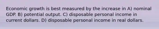 Economic growth is best measured by the increase in A) nominal GDP. B) potential output. C) disposable personal income in current dollars. D) disposable personal income in real dollars.