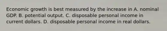 Economic growth is best measured by the increase in A. nominal GDP. B. potential output. C. disposable personal income in current dollars. D. disposable personal income in real dollars.