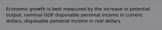 Economic growth is best measured by the increase in potential output. nominal GDP disposable personal income in current dollars. disposable personal income in real dollars.