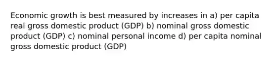 Economic growth is best measured by increases in a) per capita real gross domestic product (GDP) b) nominal gross domestic product (GDP) c) nominal personal income d) per capita nominal gross domestic product (GDP)