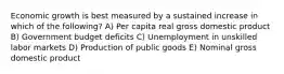 Economic growth is best measured by a sustained increase in which of the following? A) Per capita real gross domestic product B) Government budget deficits C) Unemployment in unskilled labor markets D) Production of public goods E) Nominal gross domestic product