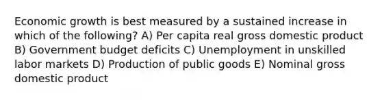 Economic growth is best measured by a sustained increase in which of the following? A) Per capita real gross domestic product B) Government budget deficits C) Unemployment in unskilled labor markets D) Production of public goods E) Nominal gross domestic product