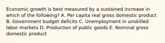 Economic growth is best measured by a sustained increase in which of the following? A. Per capita real gross domestic product B. Government budget deficits C. Unemployment in unskilled labor markets D. Production of public goods E. Nominal gross domestic product