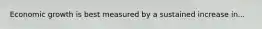 Economic growth is best measured by a sustained increase in...