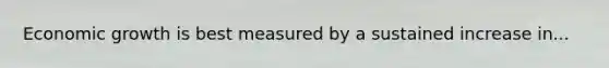 Economic growth is best measured by a sustained increase in...