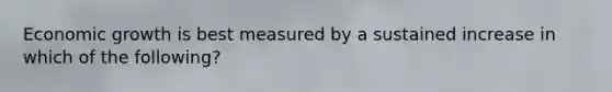 Economic growth is best measured by a sustained increase in which of the following?