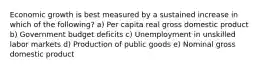 Economic growth is best measured by a sustained increase in which of the following? a) Per capita real gross domestic product b) Government budget deficits c) Unemployment in unskilled labor markets d) Production of public goods e) Nominal gross domestic product