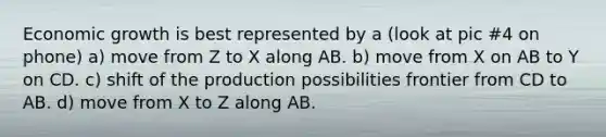 Economic growth is best represented by a (look at pic #4 on phone) a) move from Z to X along AB. b) move from X on AB to Y on CD. c) shift of the production possibilities frontier from CD to AB. d) move from X to Z along AB.