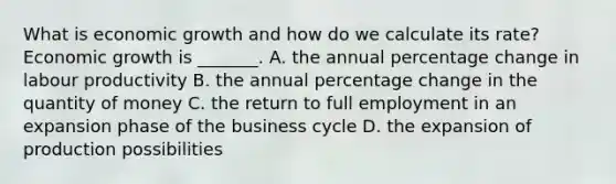 What is economic growth and how do we calculate its​ rate? Economic growth is​ _______. A. the annual percentage change in labour productivity B. the annual percentage change in the quantity of money C. the return to full employment in an expansion phase of the business cycle D. the expansion of production possibilities