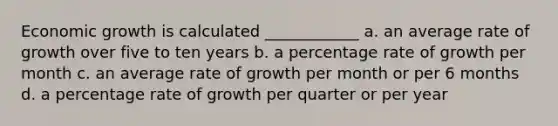 Economic growth is calculated ____________ a. an average rate of growth over five to ten years b. a percentage rate of growth per month c. an average rate of growth per month or per 6 months d. a percentage rate of growth per quarter or per year