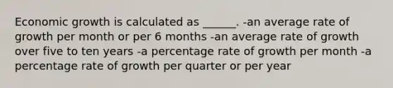 Economic growth is calculated as ______. -an average rate of growth per month or per 6 months -an average rate of growth over five to ten years -a percentage rate of growth per month -a percentage rate of growth per quarter or per year