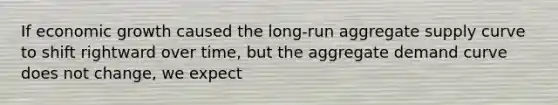 If economic growth caused the long-run aggregate supply curve to shift rightward over time, but the aggregate demand curve does not change, we expect