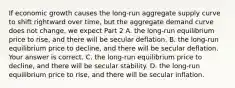 If economic growth causes the​ long-run aggregate supply curve to shift rightward over​ time, but the aggregate demand curve does not​ change, we expect Part 2 A. the​ long-run equilibrium price to​ rise, and there will be secular deflation. B. the​ long-run equilibrium price to​ decline, and there will be secular deflation. Your answer is correct. C. the​ long-run equilibrium price to​ decline, and there will be secular stability. D. the​ long-run equilibrium price to​ rise, and there will be secular inflation.