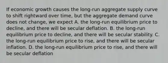 If economic growth causes the​ long-run aggregate supply curve to shift rightward over​ time, but the aggregate demand curve does not​ change, we expect A. the​ long-run equilibrium price to​ decline, and there will be secular deflation. B. the​ long-run equilibrium price to​ decline, and there will be secular stability. C. the​ long-run equilibrium price to​ rise, and there will be secular inflation. D. the​ long-run equilibrium price to​ rise, and there will be secular deflation