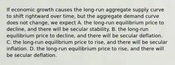 If economic growth causes the​ long-run aggregate supply curve to shift rightward over​ time, but the aggregate demand curve does not​ change, we expect A. the​ long-run equilibrium price to​ decline, and there will be secular stability. B. the​ long-run equilibrium price to​ decline, and there will be secular deflation. C. the​ long-run equilibrium price to​ rise, and there will be secular inflation. D. the​ long-run equilibrium price to​ rise, and there will be secular deflation.