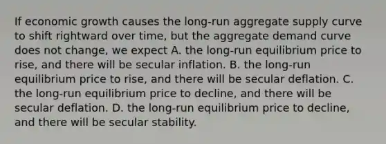 If economic growth causes the​ long-run aggregate supply curve to shift rightward over​ time, but the aggregate demand curve does not​ change, we expect A. the​ long-run equilibrium price to​ rise, and there will be secular inflation. B. the​ long-run equilibrium price to​ rise, and there will be secular deflation. C. the​ long-run equilibrium price to​ decline, and there will be secular deflation. D. the​ long-run equilibrium price to​ decline, and there will be secular stability.