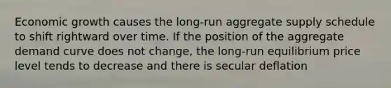 Economic growth causes the​ long-run aggregate supply schedule to shift rightward over time. If the position of the aggregate demand curve does not​ change, the​ long-run equilibrium price level tends to decrease and there is secular deflation