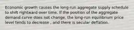 Economic growth causes the​ long-run aggregate supply schedule to shift rightward over time. If the position of the aggregate demand curve does not​ change, the​ long-run equilibrium price level tends to decrease ​, and there is secular deflation.