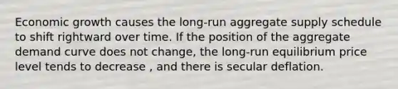 Economic growth causes the​ long-run aggregate supply schedule to shift rightward over time. If the position of the aggregate demand curve does not​ change, the​ long-run equilibrium price level tends to decrease ​, and there is secular deflation.