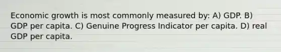Economic growth is most commonly measured by: A) GDP. B) GDP per capita. C) Genuine Progress Indicator per capita. D) real GDP per capita.