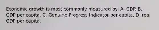 Economic growth is most commonly measured by: A. GDP. B. GDP per capita. C. Genuine Progress Indicator per capita. D. real GDP per capita.