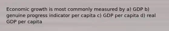 Economic growth is most commonly measured by a) GDP b) genuine progress indicator per capita c) GDP per capita d) real GDP per capita