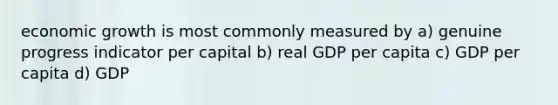 economic growth is most commonly measured by a) genuine progress indicator per capital b) real GDP per capita c) GDP per capita d) GDP