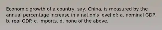 Economic growth of a country, say, China, is measured by the annual percentage increase in a nation's level of: a. nominal GDP. b. real GDP. c. imports. d. none of the above.