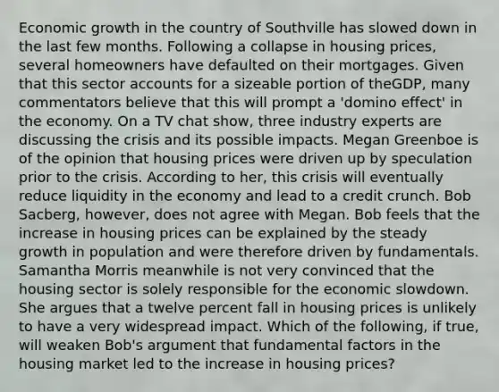 Economic growth in the country of Southville has slowed down in the last few months. Following a collapse in housing​ prices, several homeowners have defaulted on their mortgages. Given that this sector accounts for a sizeable portion of the​GDP, many commentators believe that this will prompt a​ 'domino effect' in the economy. On a TV chat​ show, three industry experts are discussing the crisis and its possible impacts. Megan Greenboe is of the opinion that housing prices were driven up by speculation prior to the crisis. According to​ her, this crisis will eventually reduce liquidity in the economy and lead to a credit crunch. Bob​ Sacberg, however, does not agree with Megan. Bob feels that the increase in housing prices can be explained by the steady growth in population and were therefore driven by fundamentals. Samantha Morris meanwhile is not very convinced that the housing sector is solely responsible for the economic slowdown. She argues that a twelve percent fall in housing prices is unlikely to have a very widespread impact. Which of the​ following, if​ true, will weaken​ Bob's argument that fundamental factors in the housing market led to the increase in housing​ prices?