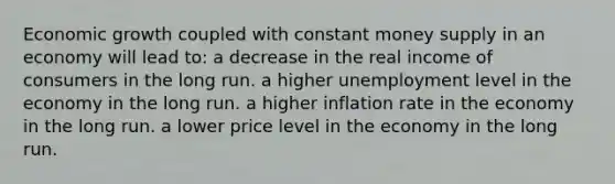 Economic growth coupled with constant money supply in an economy will lead to: a decrease in the real income of consumers in the long run. a higher unemployment level in the economy in the long run. a higher inflation rate in the economy in the long run. a lower price level in the economy in the long run.