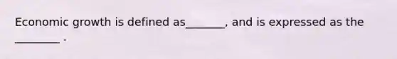 Economic growth is defined as_______, and is expressed as the ________ .