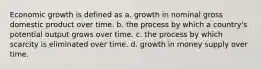 Economic growth is defined as a. growth in nominal gross domestic product over time. b. the process by which a country's potential output grows over time. c. the process by which scarcity is eliminated over time. d. growth in money supply over time.