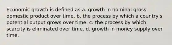 Economic growth is defined as a. growth in nominal gross domestic product over time. b. the process by which a country's potential output grows over time. c. the process by which scarcity is eliminated over time. d. growth in money supply over time.