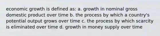 economic growth is defined as: a. growth in nominal gross domestic product over time b. the process by which a country's potential output grows over time c. the process by which scarcity is eliminated over time d. growth in money supply over time