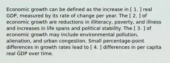 Economic growth can be defined as the increase in [ 1. ] real​ GDP, measured by its rate of change per year. The [ 2. ] of economic growth are reductions in​ illiteracy, poverty, and illness and increases in life spans and political stability. The [ 3. ] of economic growth may include environmental​ pollution, alienation, and urban congestion. Small​ percentage-point differences in growth rates lead to [ 4. ] differences in per capita real GDP over time.