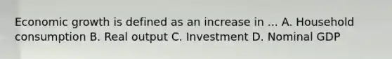 Economic growth is defined as an increase in ... A. Household consumption B. Real output C. Investment D. Nominal GDP