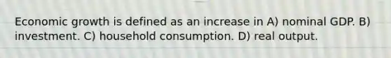 Economic growth is defined as an increase in A) nominal GDP. B) investment. C) household consumption. D) real output.