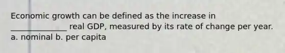 Economic growth can be defined as the increase in ______________ real​ GDP, measured by its rate of change per year. a. nominal b. per capita