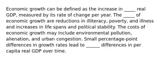 Economic growth can be defined as the increase in _____ real​ GDP, measured by its rate of change per year. The _____ of economic growth are reductions in​ illiteracy, poverty, and illness and increases in life spans and political stability. The costs of economic growth may include environmental​ pollution, alienation, and urban congestion. Small​ percentage-point differences in growth rates lead to ______ differences in per capita real GDP over time.