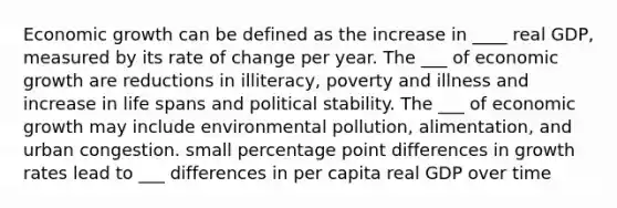 Economic growth can be defined as the increase in ____ real GDP, measured by its rate of change per year. The ___ of economic growth are reductions in illiteracy, poverty and illness and increase in life spans and political stability. The ___ of economic growth may include environmental pollution, alimentation, and urban congestion. small percentage point differences in growth rates lead to ___ differences in per capita real GDP over time