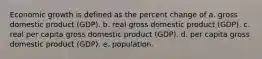 Economic growth is defined as the percent change of a. gross domestic product (GDP). b. real gross domestic product (GDP). c. real per capita gross domestic product (GDP). d. per capita gross domestic product (GDP). e. population.