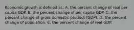 Economic growth is defined as: A. the percent change of real per capita GDP. B. the percent change of per capita GDP. C. the percent change of gross domestic product (GDP). D. the percent change of population. E. the percent change of real GDP.