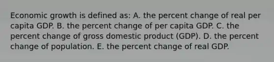 Economic growth is defined as: A. the percent change of real per capita GDP. B. the percent change of per capita GDP. C. the percent change of gross domestic product (GDP). D. the percent change of population. E. the percent change of real GDP.