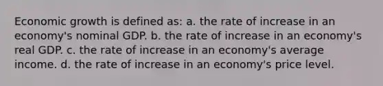 Economic growth is defined as: a. the rate of increase in an economy's nominal GDP. b. the rate of increase in an economy's real GDP. c. the rate of increase in an economy's average income. d. the rate of increase in an economy's price level.