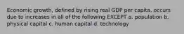 Economic growth, defined by rising real GDP per capita, occurs due to increases in all of the following EXCEPT a. population b. physical capital c. human capital d. technology