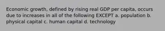 Economic growth, defined by rising real GDP per capita, occurs due to increases in all of the following EXCEPT a. population b. physical capital c. human capital d. technology