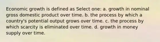 Economic growth is defined as Select one: a. growth in nominal gross domestic product over time. b. the process by which a country's potential output grows over time. c. the process by which scarcity is eliminated over time. d. growth in money supply over time.